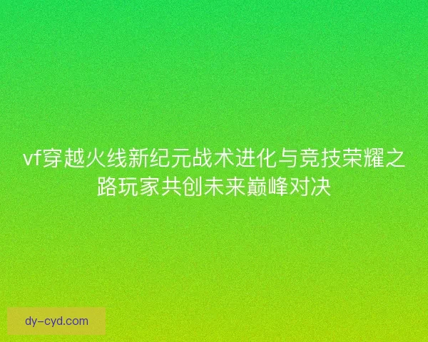 vf穿越火线新纪元战术进化与竞技荣耀之路玩家共创未来巅峰对决