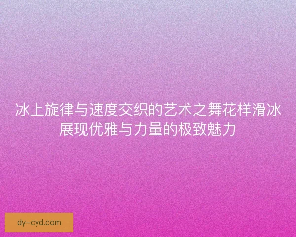 冰上旋律与速度交织的艺术之舞花样滑冰展现优雅与力量的极致魅力
