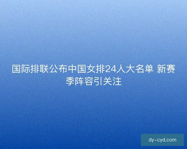 国际排联公布中国女排24人大名单 新赛季阵容引关注