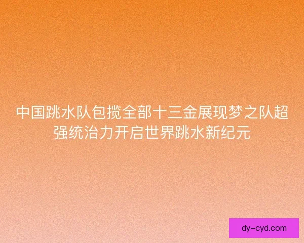 中国跳水队包揽全部十三金展现梦之队超强统治力开启世界跳水新纪元