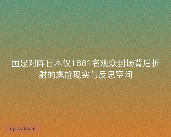 国足对阵日本仅1661名观众到场背后折射的尴尬现实与反思空间