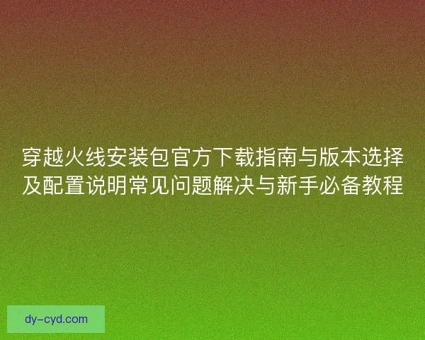 穿越火线安装包官方下载指南与版本选择及配置说明常见问题解决与新手必备教程